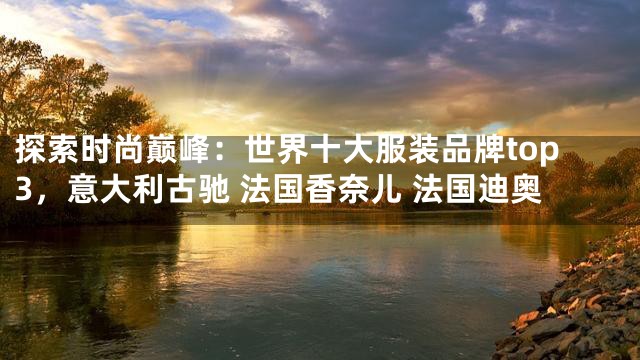 探索时尚巅峰：世界十大服装品牌top3，意大利古驰 法国香奈儿 法国迪奥