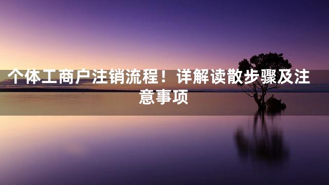 个体工商户注销流程！详解读散步骤及注意事项