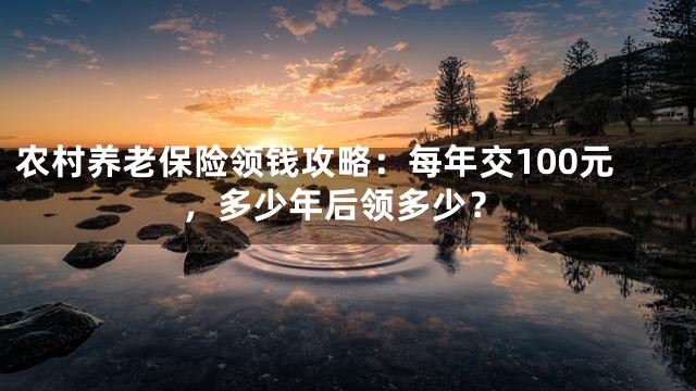农村养老保险领钱攻略：每年交100元，多少年后领多少？