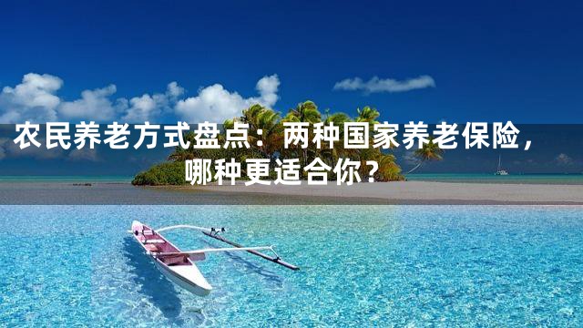 农民养老方式盘点：两种国家养老保险，哪种更适合你？