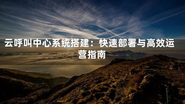 云呼叫中心系统搭建：快速部署与高效运营指南