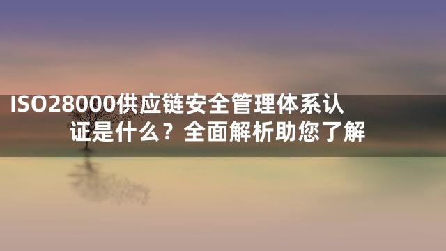 ISO28000供应链安全管理体系认证是什么？全面解析助您了解