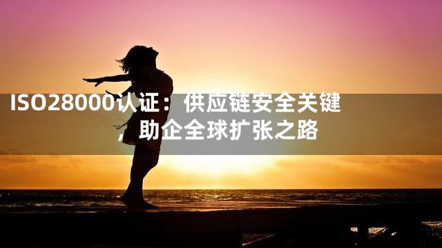 ISO28000认证：供应链安全关键，助企全球扩张之路