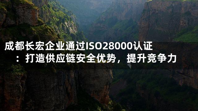 成都长宏企业通过ISO28000认证：打造供应链安全优势，提升竞争力