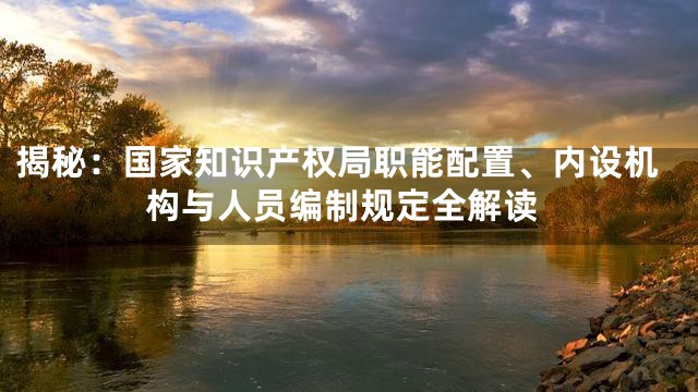 揭秘：国家知识产权局职能配置、内设机构与人员编制规定全解读