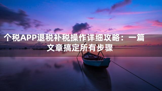 个税APP退税补税操作详细攻略：一篇文章搞定所有步骤