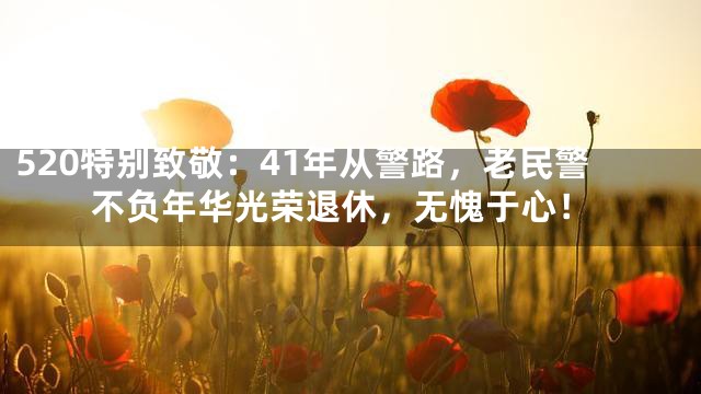 520特别致敬：41年从警路，老民警不负年华光荣退休，无愧于心！
