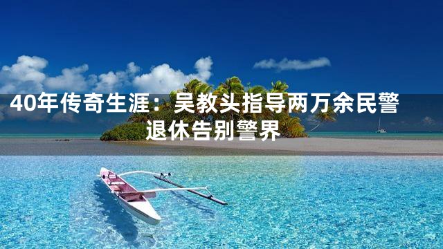 40年传奇生涯：吴教头指导两万余民警 退休告别警界