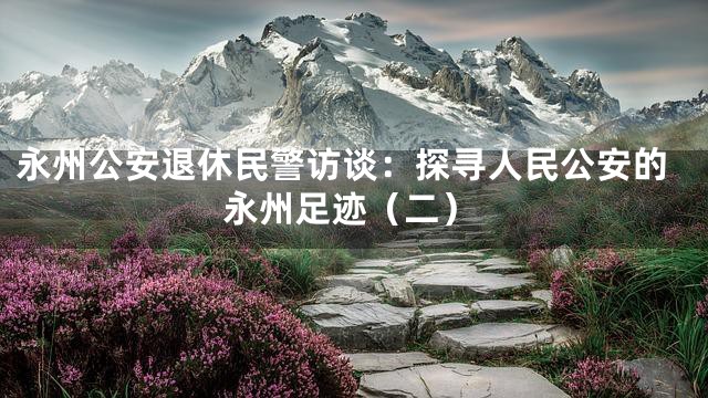 永州公安退休民警访谈：探寻人民公安的永州足迹（二）