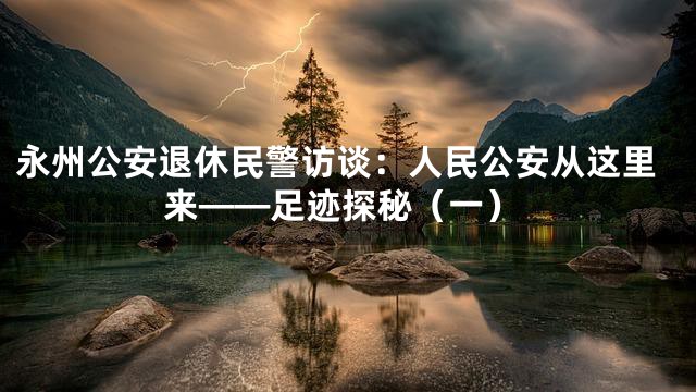 永州公安退休民警访谈：人民公安从这里来——足迹探秘（一）