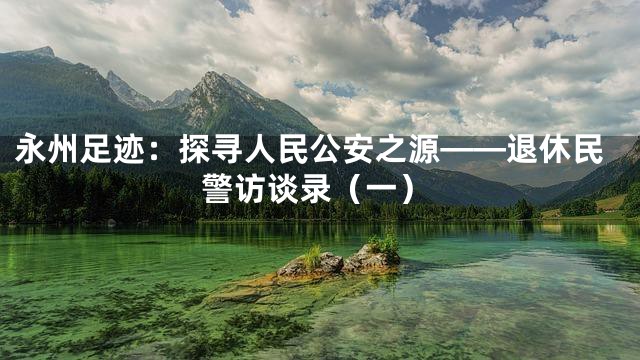 永州足迹：探寻人民公安之源——退休民警访谈录（一）