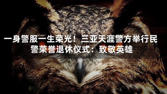 一身警服一生荣光！三亚天涯警方举行民警荣誉退休仪式：致敬英雄