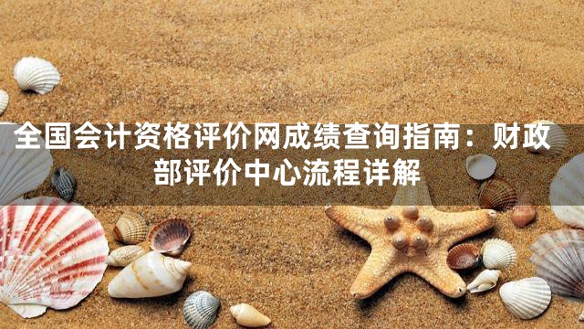 全国会计资格评价网成绩查询指南：财政部评价中心流程详解
