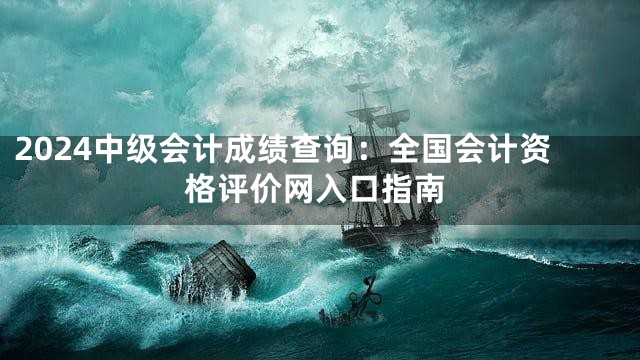 2024中级会计成绩查询：全国会计资格评价网入口指南
