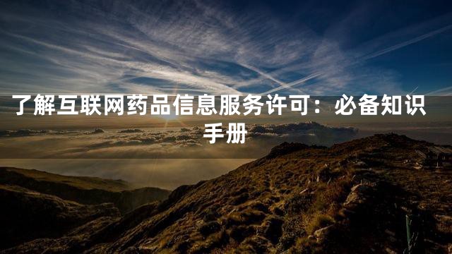 了解互联网药品信息服务许可：必备知识手册