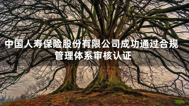 中国人寿保险股份有限公司成功通过合规管理体系审核认证