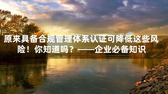 原来具备合规管理体系认证可降低这些风险！你知道吗？——企业必备知识