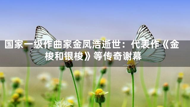 国家一级作曲家金凤浩逝世：代表作《金梭和银梭》等传奇谢幕