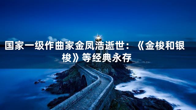 国家一级作曲家金凤浩逝世：《金梭和银梭》等经典永存