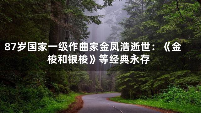 87岁国家一级作曲家金凤浩逝世：《金梭和银梭》等经典永存
