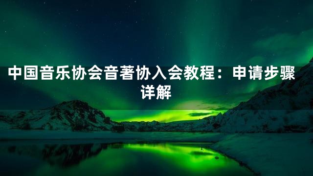 中国音乐协会音著协入会教程：申请步骤详解