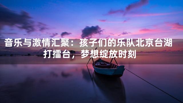 音乐与激情汇聚：孩子们的乐队北京台湖打擂台，梦想绽放时刻