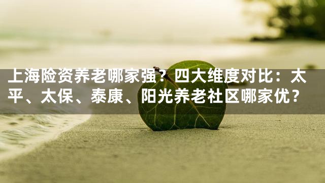 上海险资养老哪家强？四大维度对比：太平、太保、泰康、阳光养老社区哪家优？