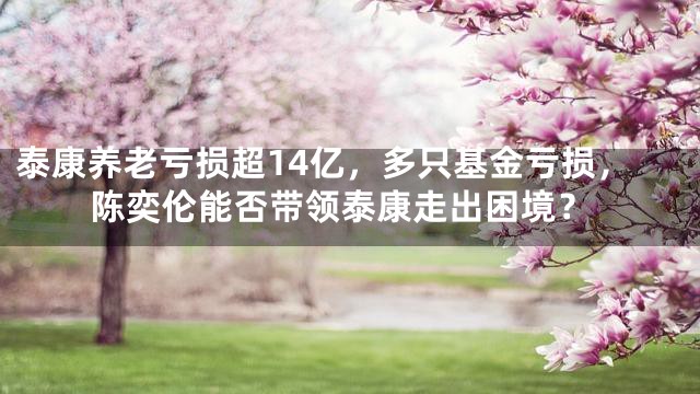 泰康养老亏损超14亿，多只基金亏损，陈奕伦能否带领泰康走出困境？