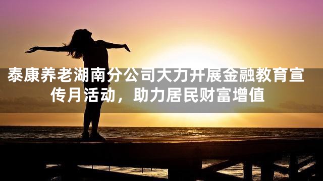 泰康养老湖南分公司大力开展金融教育宣传月活动，助力居民财富增值