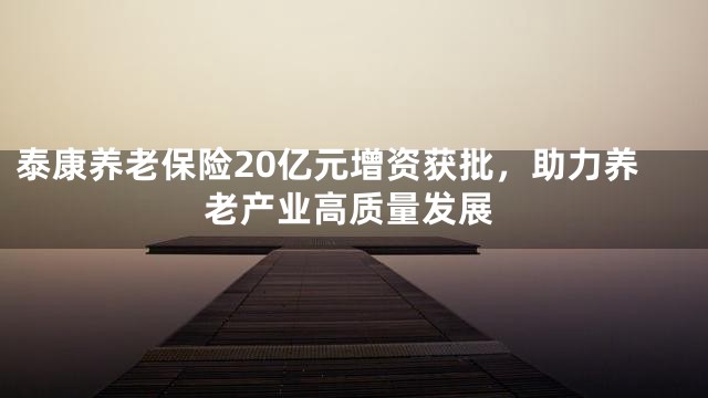 泰康养老保险20亿元增资获批，助力养老产业高质量发展