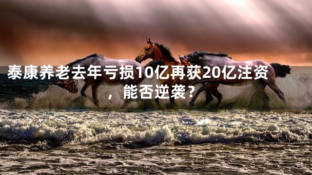 泰康养老去年亏损10亿再获20亿注资，能否逆袭？