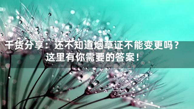 干货分享：还不知道烟草证不能变更吗？这里有你需要的答案！
