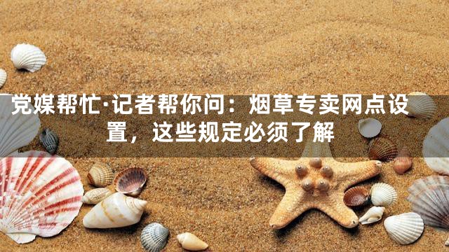 党媒帮忙·记者帮你问：烟草专卖网点设置，这些规定必须了解