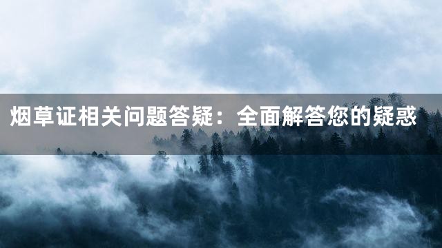 烟草证相关问题答疑：全面解答您的疑惑