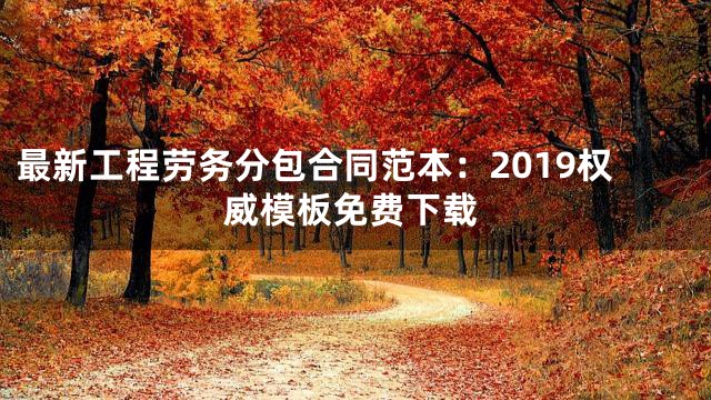 最新工程劳务分包合同范本：2019权威模板免费下载