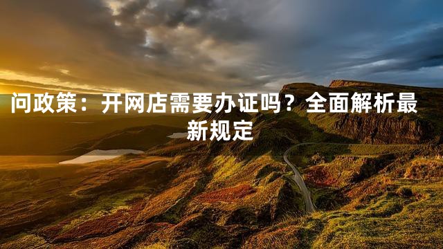 问政策：开网店需要办证吗？全面解析最新规定