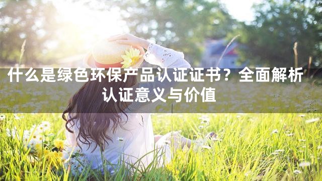 什么是绿色环保产品认证证书？全面解析认证意义与价值