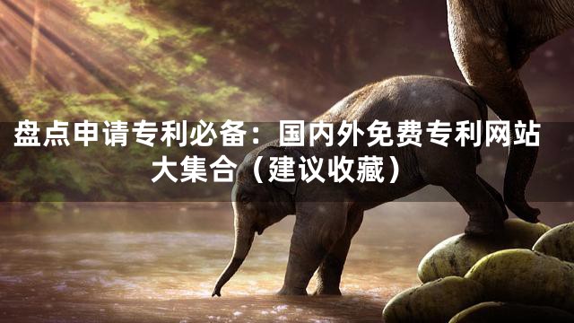 盘点申请专利必备：国内外免费专利网站大集合（建议收藏）