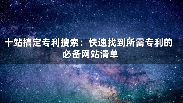 十站搞定专利搜索：快速找到所需专利的必备网站清单