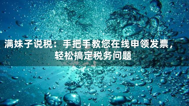 满妹子说税：手把手教您在线申领发票，轻松搞定税务问题