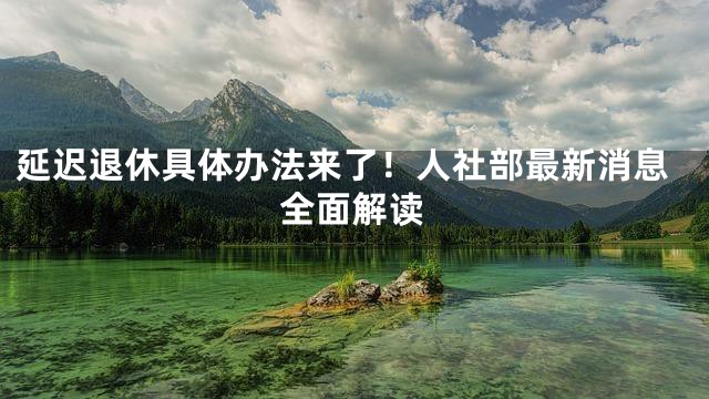 延迟退休具体办法来了！人社部最新消息全面解读