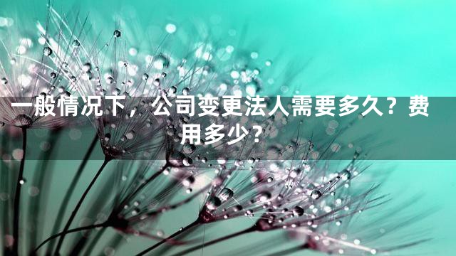 一般情况下，公司变更法人需要多久？费用多少？