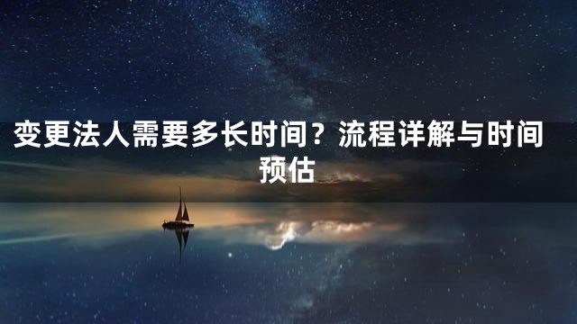 变更法人需要多长时间？流程详解与时间预估