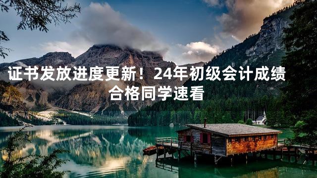 证书发放进度更新！24年初级会计成绩合格同学速看