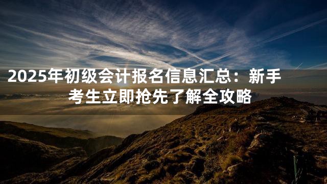 2025年初级会计报名信息汇总：新手考生立即抢先了解全攻略