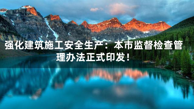 强化建筑施工安全生产：本市监督检查管理办法正式印发！