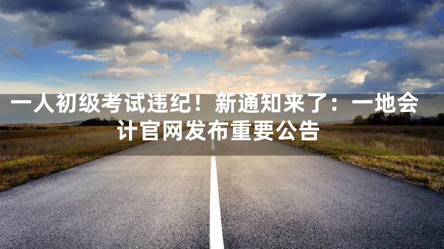 一人初级考试违纪！新通知来了：一地会计官网发布重要公告