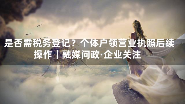 是否需税务登记？个体户领营业执照后续操作｜融媒问政·企业关注