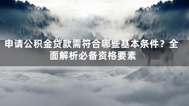 申请公积金贷款需符合哪些基本条件？全面解析必备资格要素
