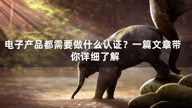 电子产品都需要做什么认证？一篇文章带你详细了解